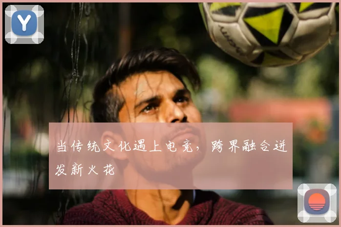 当传统文化遇上电竞，跨界融合迸发新火花