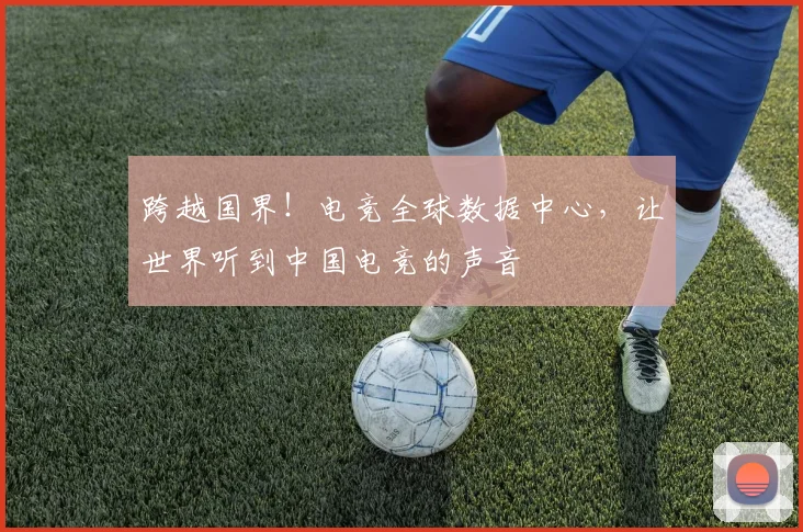跨越国界！电竞全球数据中心，让世界听到中国电竞的声音