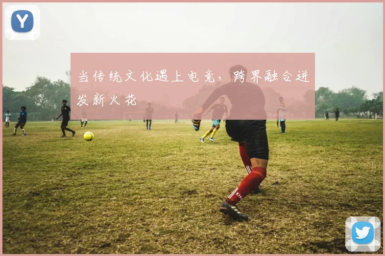 当传统文化遇上电竞，跨界融合迸发新火花