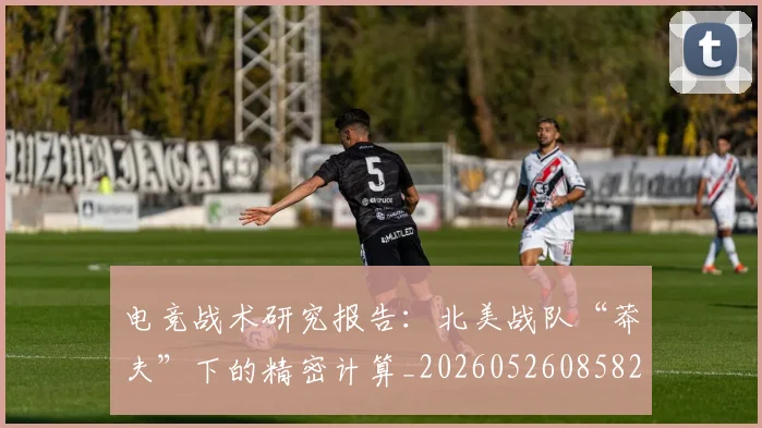 电竞战术研究报告：北美战队“莽夫”下的精密计算_20260526085829