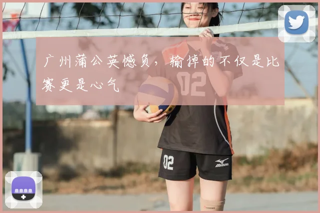 广州蒲公英憾负，输掉的不仅是比赛更是心气