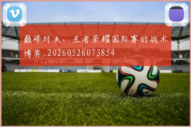 巅峰对决，王者荣耀国际赛的战术博弈_20260526073854